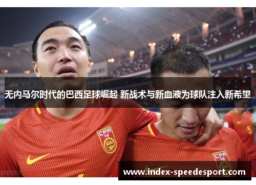 无内马尔时代的巴西足球崛起 新战术与新血液为球队注入新希望