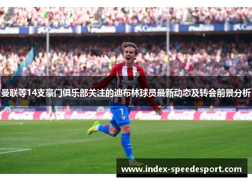 曼联等14支豪门俱乐部关注的迪布林球员最新动态及转会前景分析