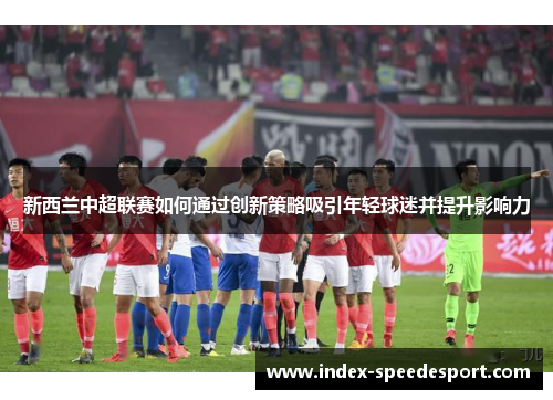 新西兰中超联赛如何通过创新策略吸引年轻球迷并提升影响力