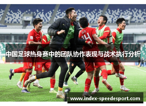 中国足球热身赛中的团队协作表现与战术执行分析