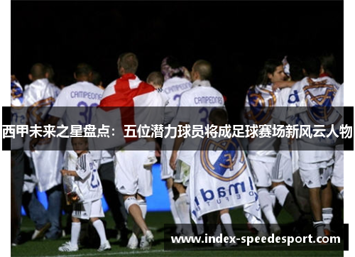 西甲未来之星盘点：五位潜力球员将成足球赛场新风云人物