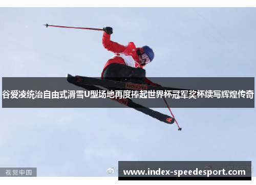 谷爱凌统治自由式滑雪U型场地再度捧起世界杯冠军奖杯续写辉煌传奇