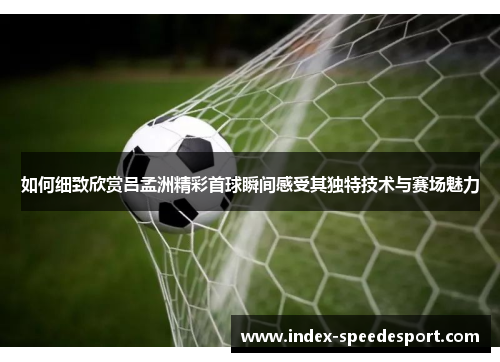 如何细致欣赏吕孟洲精彩首球瞬间感受其独特技术与赛场魅力