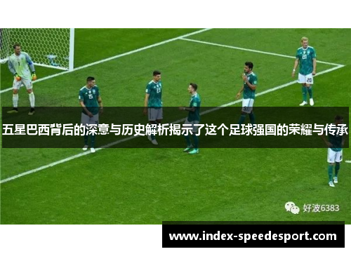 五星巴西背后的深意与历史解析揭示了这个足球强国的荣耀与传承