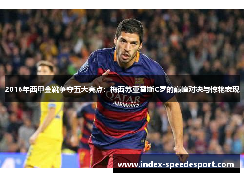 2016年西甲金靴争夺五大亮点：梅西苏亚雷斯C罗的巅峰对决与惊艳表现