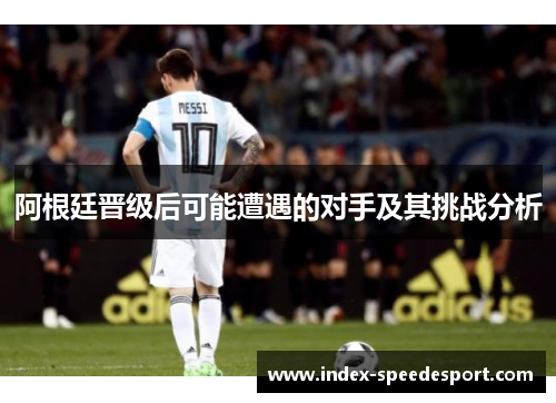 阿根廷晋级后可能遭遇的对手及其挑战分析 阿根廷晋级后可能遭遇的对手及其挑战分析