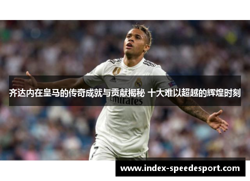 齐达内在皇马的传奇成就与贡献揭秘 十大难以超越的辉煌时刻